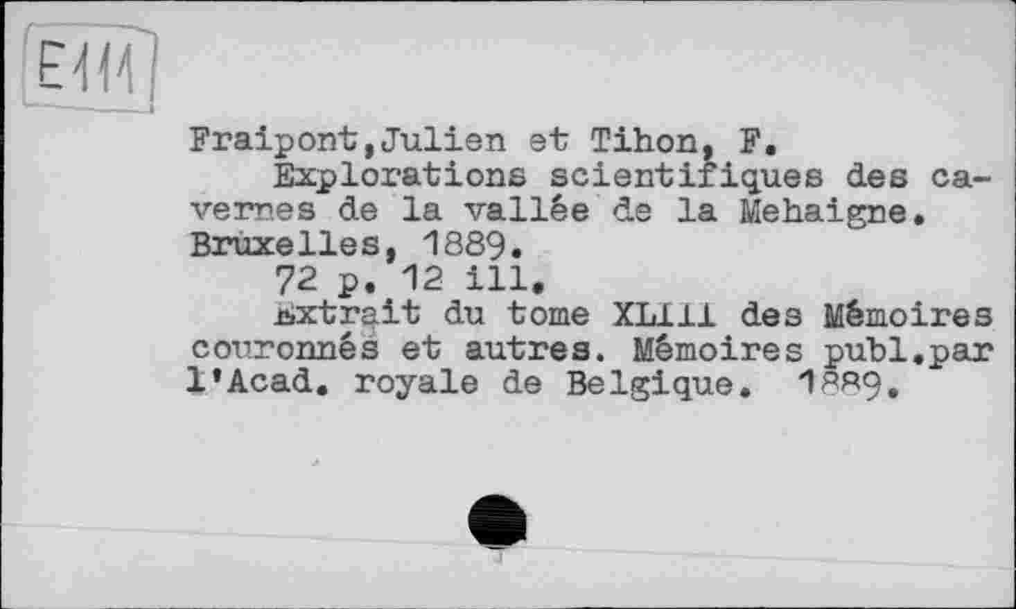 ﻿Fraipont,Julien et Tihon, F.
Explorations scientifiques des cavernes de la vallée de la Mehaigne. Bruxelles, 1889.
72 p. 12 ill.
bxtra.it du tome XL111 des Mémoires couronnés et autres. Mémoires publ.par l’Acad. royale de Belgique. 1ЯЯ9.